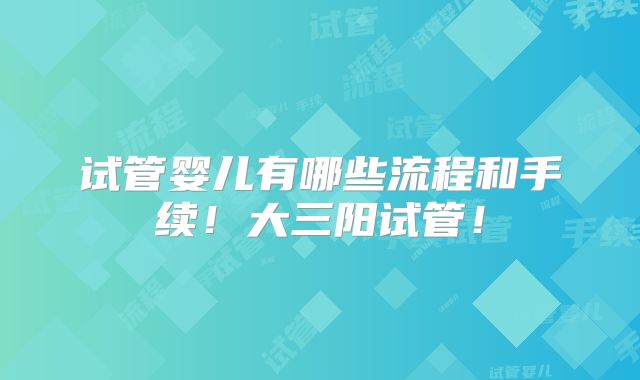 试管婴儿有哪些流程和手续！大三阳试管！