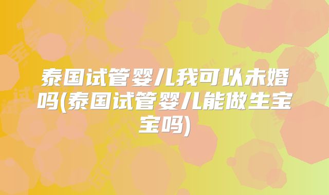 泰国试管婴儿我可以未婚吗(泰国试管婴儿能做生宝宝吗)