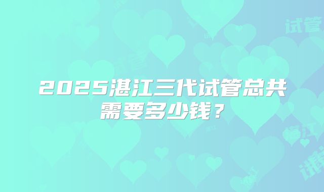 2025湛江三代试管总共需要多少钱?
