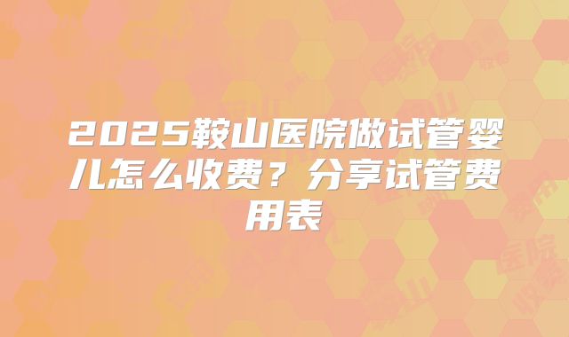 2025鞍山医院做试管婴儿怎么收费？分享试管费用表