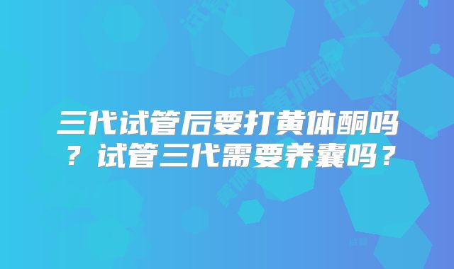 三代试管后要打黄体酮吗？试管三代需要养囊吗？
