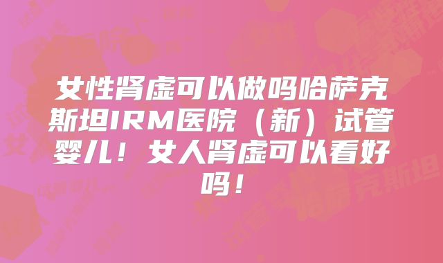 女性肾虚可以做吗哈萨克斯坦IRM医院（新）试管婴儿！女人肾虚可以看好吗！
