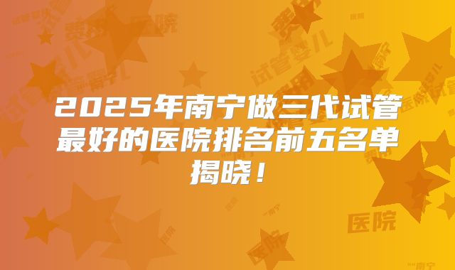 2025年南宁做三代试管最好的医院排名前五名单揭晓!