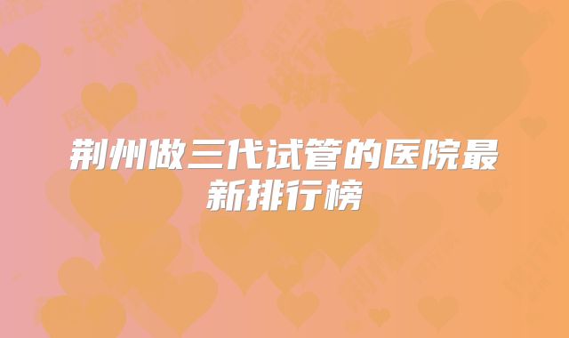 荆州做三代试管的医院最新排行榜