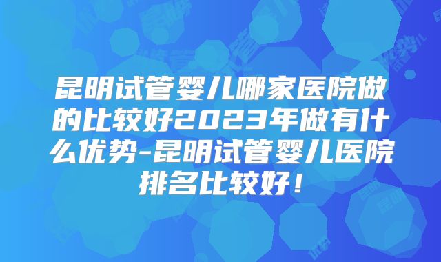 昆明试管婴儿哪家医院做的比较好2023年做有什么优势-昆明试管婴儿医院排名比较好!