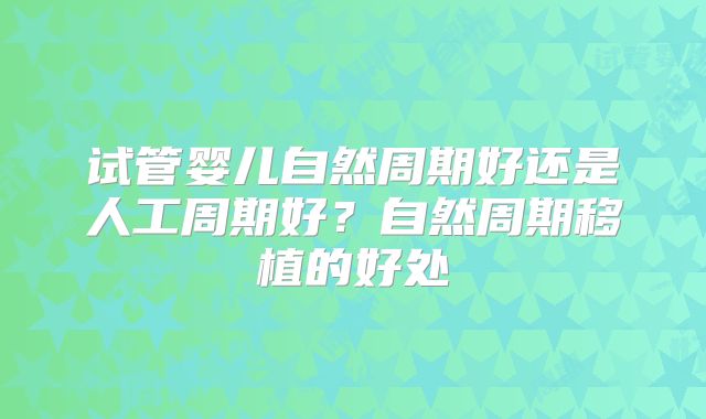 试管婴儿自然周期好还是人工周期好?自然周期移植的好处