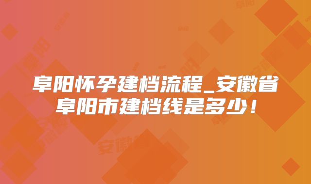 阜阳怀孕建档流程_安徽省阜阳市建档线是多少！