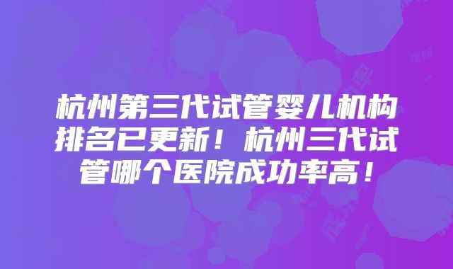 杭州第三代试管婴儿机构排名已更新!杭州三代试管哪个医院成功率高!