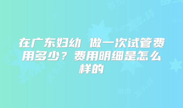 在广东妇幼 做一次试管费用多少?费用明细是怎么样的