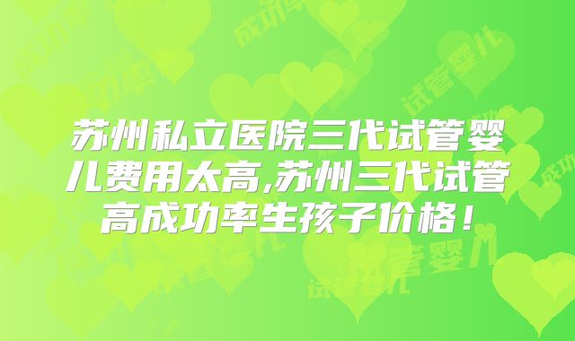 苏州私立医院三代试管婴儿费用太高,苏州三代试管高成功率生孩子价格!