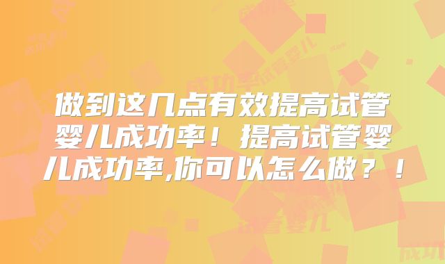 做到这几点有效提高试管婴儿成功率！提高试管婴儿成功率,你可以怎么做？！