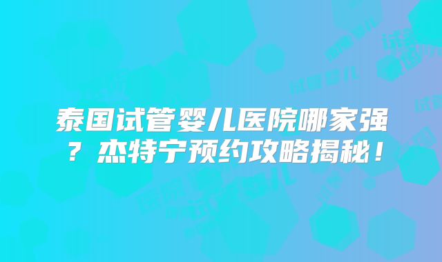 泰国试管婴儿医院哪家强？杰特宁预约攻略揭秘！