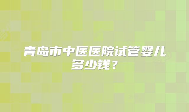青岛市中医医院试管婴儿多少钱？