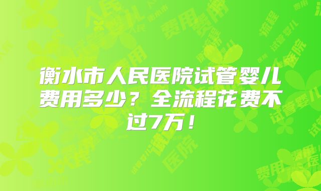 衡水市人民医院试管婴儿费用多少？全流程花费不过7万！