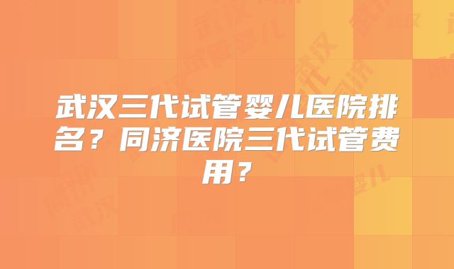 武汉三代试管婴儿医院排名?同济医院三代试管费用?