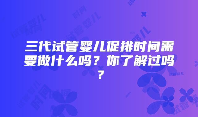 三代试管婴儿促排时间需要做什么吗？你了解过吗？