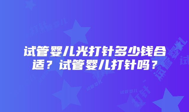 试管婴儿光打针多少钱合适?试管婴儿打针吗?