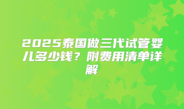 2025泰国做三代试管婴儿多少钱?附费用清单详解