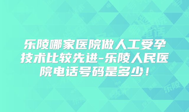 乐陵哪家医院做人工受孕技术比较先进-乐陵人民医院电话号码是多少！