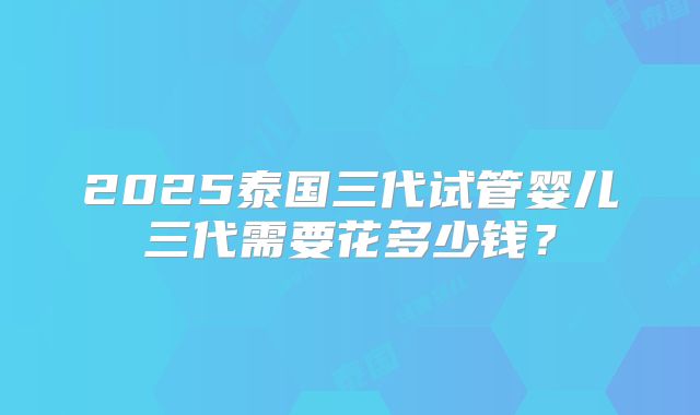 2025泰国三代试管婴儿三代需要花多少钱？