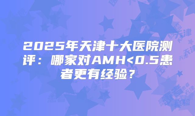 2025年天津十大医院测评:哪家对AMH<0.5患者更有经验?
