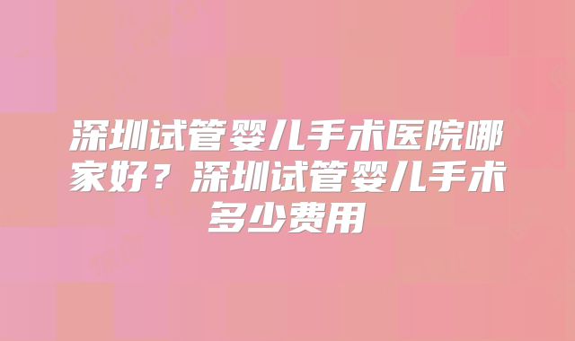 深圳试管婴儿手术医院哪家好？深圳试管婴儿手术多少费用