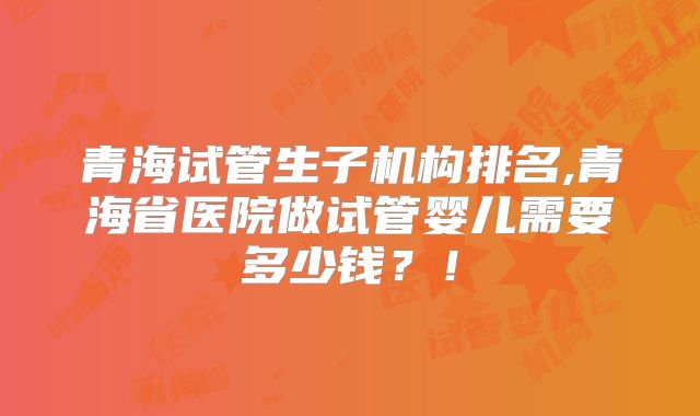 青海试管生子机构排名,青海省医院做试管婴儿需要多少钱?!