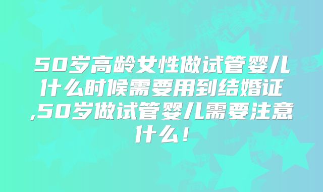50岁高龄女性做试管婴儿什么时候需要用到结婚证,50岁做试管婴儿需要注意什么！