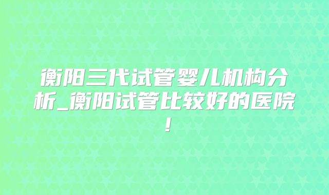 衡阳三代试管婴儿机构分析_衡阳试管比较好的医院！
