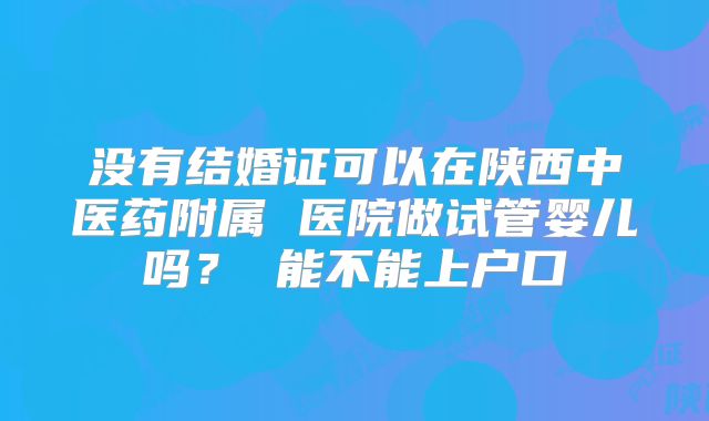没有结婚证可以在陕西中医药附属 医院做试管婴儿吗？ 能不能上户口
