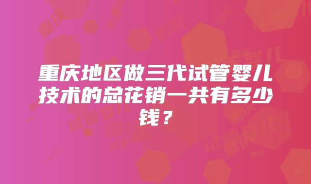 重庆地区做三代试管婴儿技术的总花销一共有多少钱？
