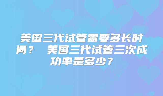 美国三代试管需要多长时间？ 美国三代试管三次成功率是多少？