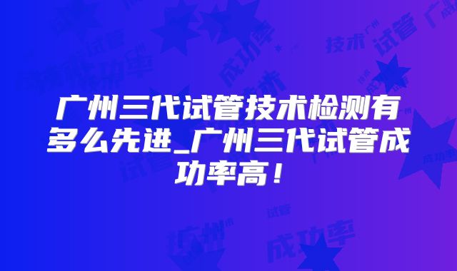 广州三代试管技术检测有多么先进_广州三代试管成功率高！