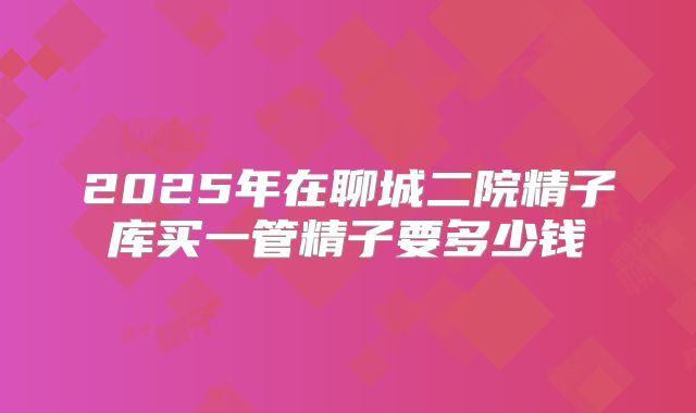 2025年在聊城二院精子库买一管精子要多少钱