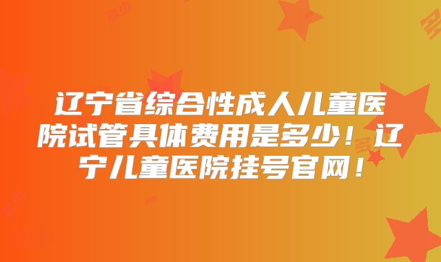 辽宁省综合性成人儿童医院试管具体费用是多少!辽宁儿童医院挂号官网!