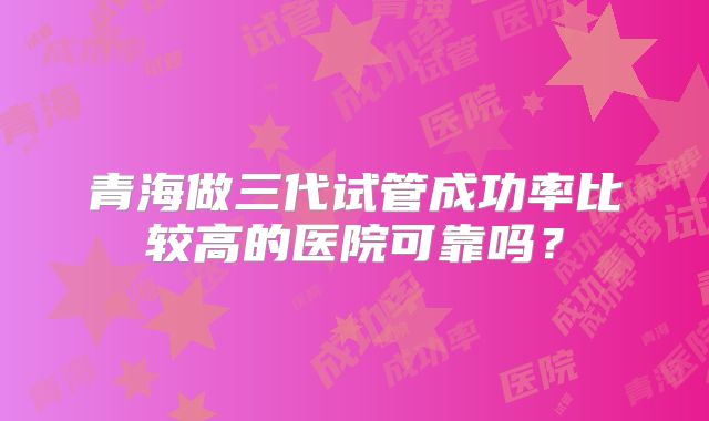 青海做三代试管成功率比较高的医院可靠吗?