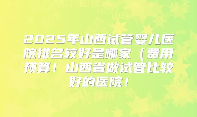 2025年山西试管婴儿医院排名较好是哪家（费用预算！山西省做试管比较好的医院！