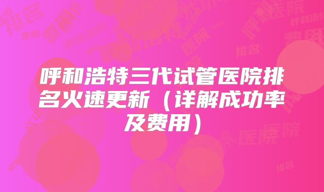 呼和浩特三代试管医院排名火速更新(详解成功率及费用)