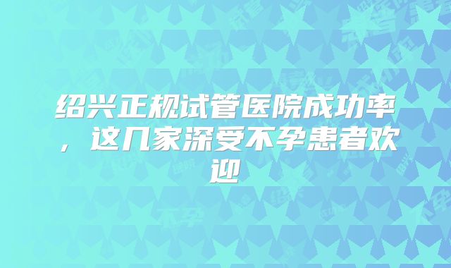 绍兴正规试管医院成功率，这几家深受不孕患者欢迎