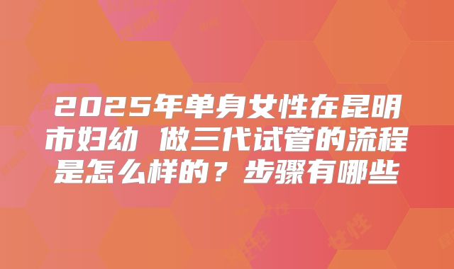 2025年单身女性在昆明市妇幼 做三代试管的流程是怎么样的?步骤有哪些
