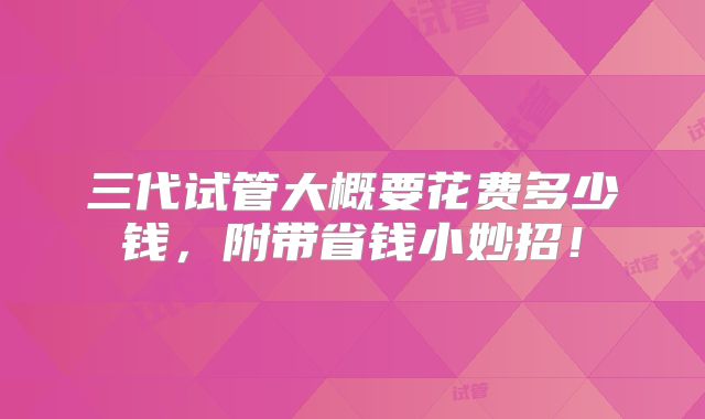 三代试管大概要花费多少钱,附带省钱小妙招!