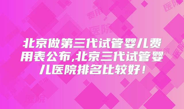 北京做第三代试管婴儿费用表公布,北京三代试管婴儿医院排名比较好！