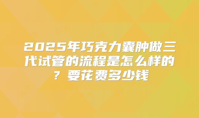 2025年巧克力囊肿做三代试管的流程是怎么样的？要花费多少钱
