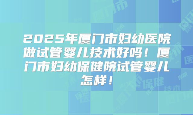 2025年厦门市妇幼医院做试管婴儿技术好吗！厦门市妇幼保健院试管婴儿怎样！