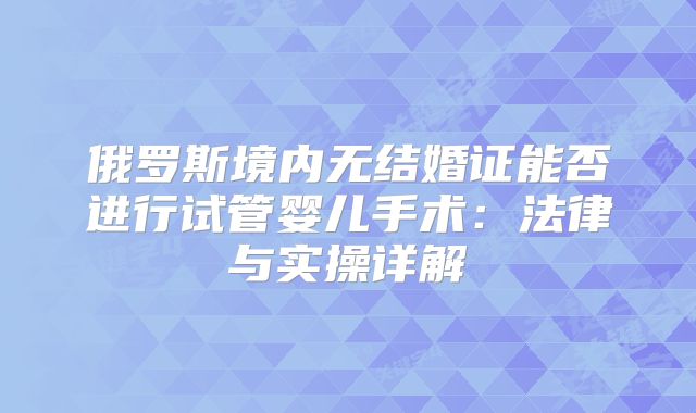 俄罗斯境内无结婚证能否进行试管婴儿手术:法律与实操详解