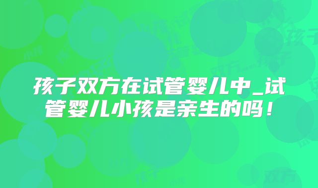 孩子双方在试管婴儿中_试管婴儿小孩是亲生的吗!