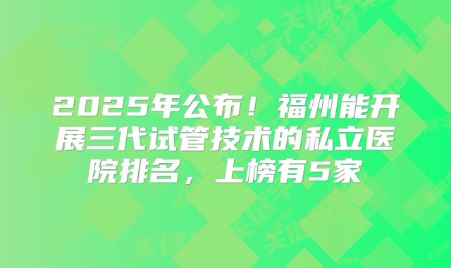 2025年公布!福州能开展三代试管技术的私立医院排名,上榜有5家