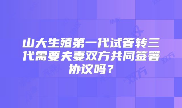 山大生殖第一代试管转三代需要夫妻双方共同签署协议吗？