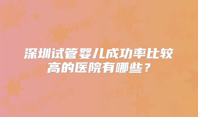 深圳试管婴儿成功率比较高的医院有哪些?