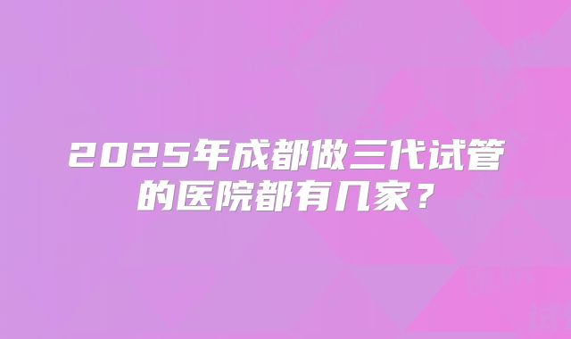 2025年成都做三代试管的医院都有几家？